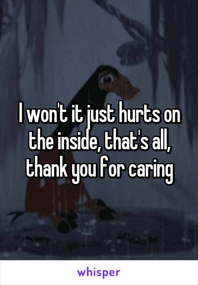 I won't it just hurts on the inside, that's all, thank you for caring