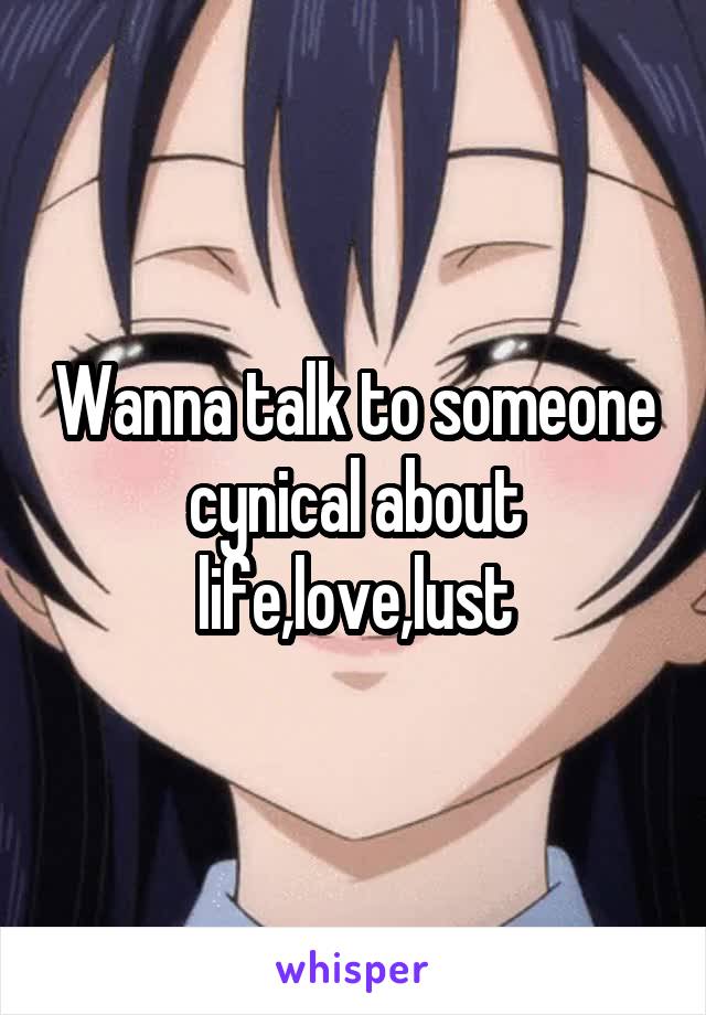 Wanna talk to someone cynical about life,love,lust