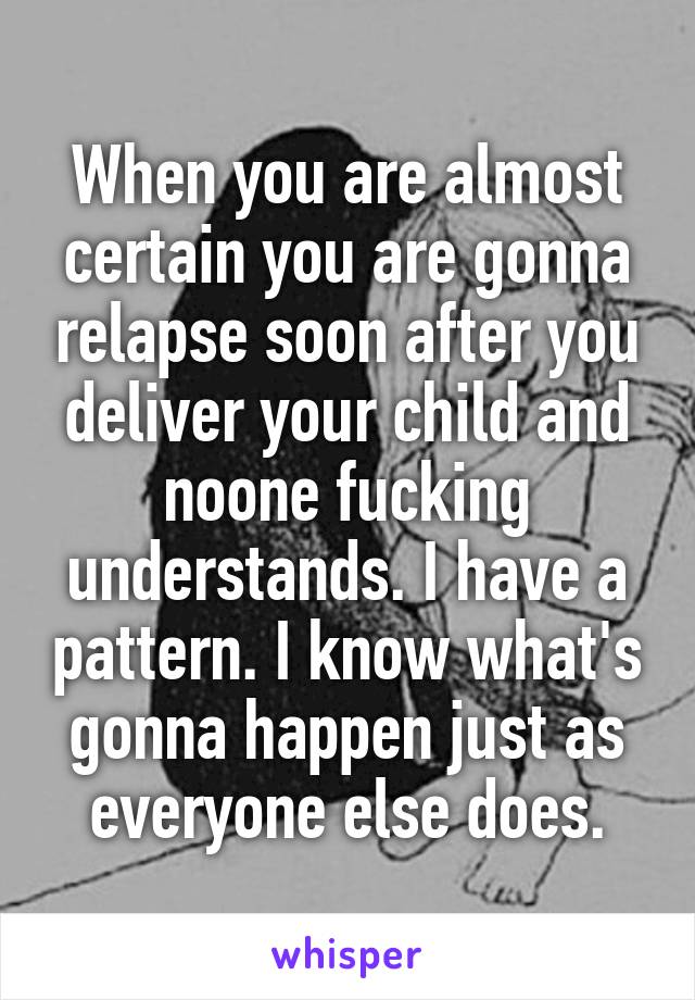 When you are almost certain you are gonna relapse soon after you deliver your child and noone fucking understands. I have a pattern. I know what's gonna happen just as everyone else does.