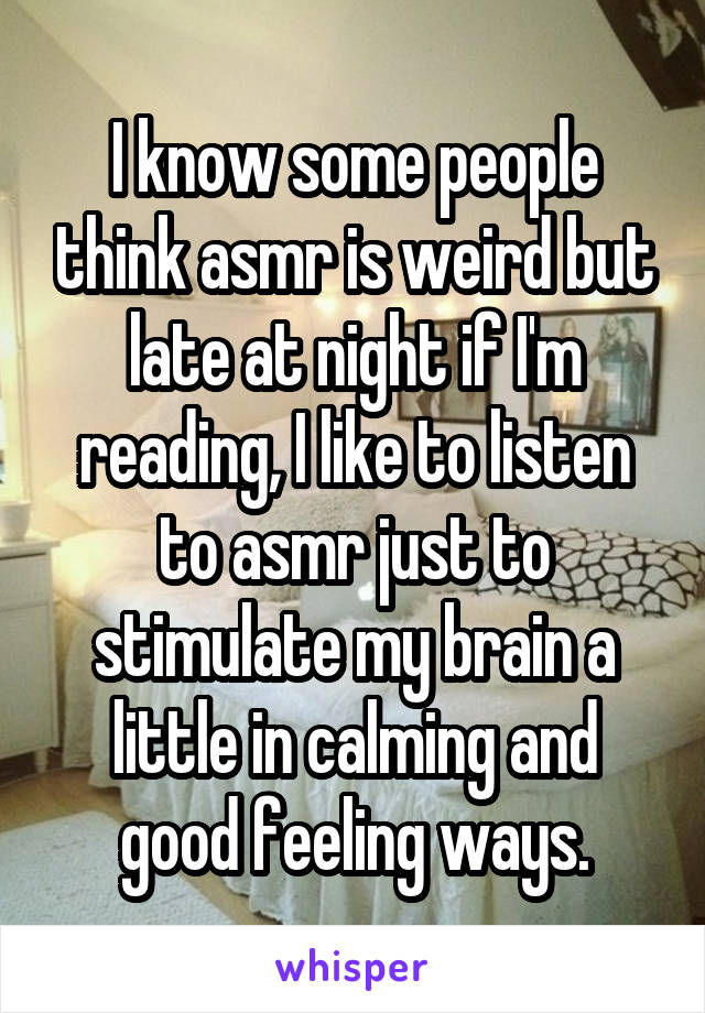 I know some people think asmr is weird but late at night if I'm reading, I like to listen to asmr just to stimulate my brain a little in calming and good feeling ways.