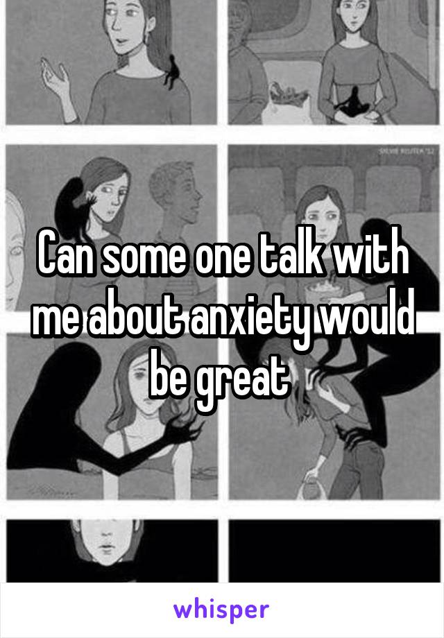 Can some one talk with me about anxiety would be great 