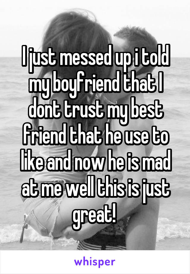 I just messed up i told my boyfriend that I dont trust my best friend that he use to like and now he is mad at me well this is just great! 