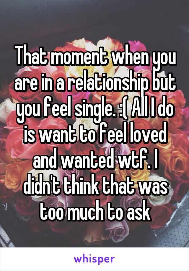 That moment when you are in a relationship but you feel single. :( All I do is want to feel loved and wanted wtf. I didn't think that was too much to ask