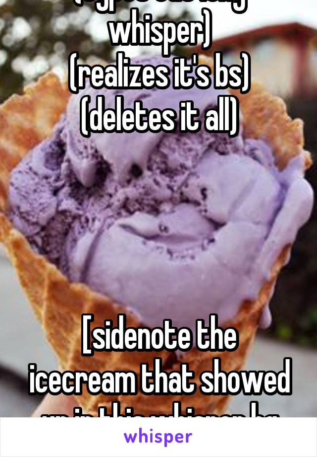 (types out long whisper)
(realizes it's bs)
(deletes it all)




[sidenote the icecream that showed up in this whisper bg looks gross]