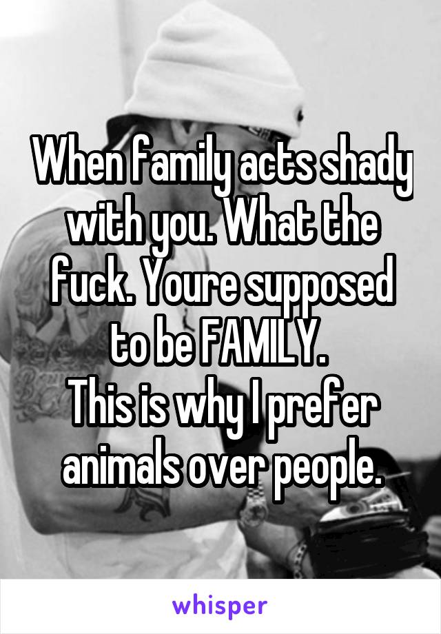 When family acts shady with you. What the fuck. Youre supposed to be FAMILY. 
This is why I prefer animals over people.