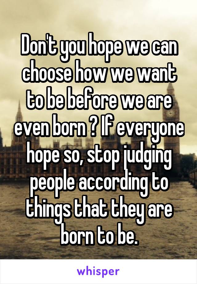 Don't you hope we can choose how we want to be before we are even born ? If everyone hope so, stop judging people according to things that they are born to be.