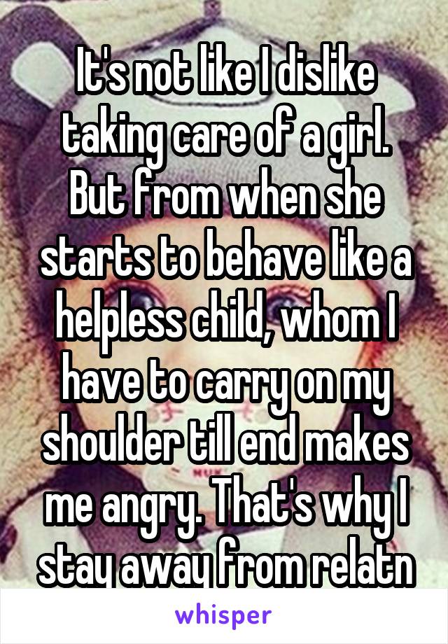 It's not like I dislike taking care of a girl. But from when she starts to behave like a helpless child, whom I have to carry on my shoulder till end makes me angry. That's why I stay away from relatn