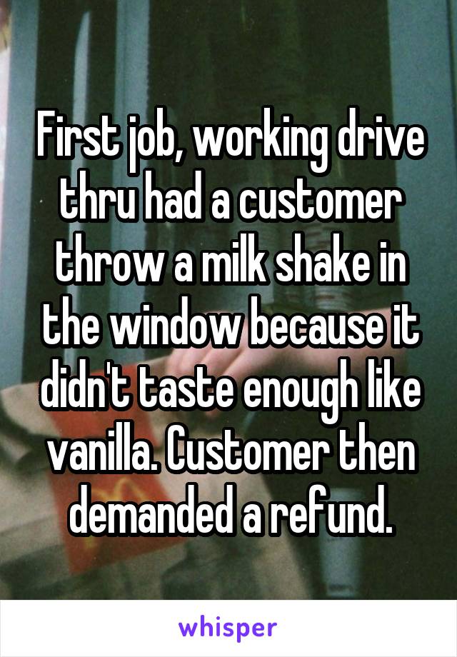 First job, working drive thru had a customer throw a milk shake in the window because it didn't taste enough like vanilla. Customer then demanded a refund.