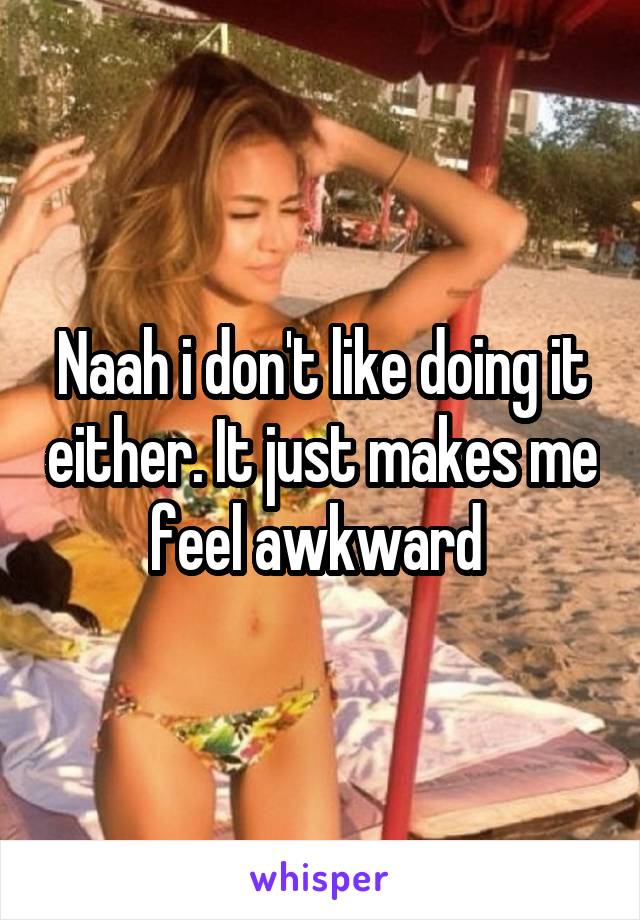 Naah i don't like doing it either. It just makes me feel awkward 