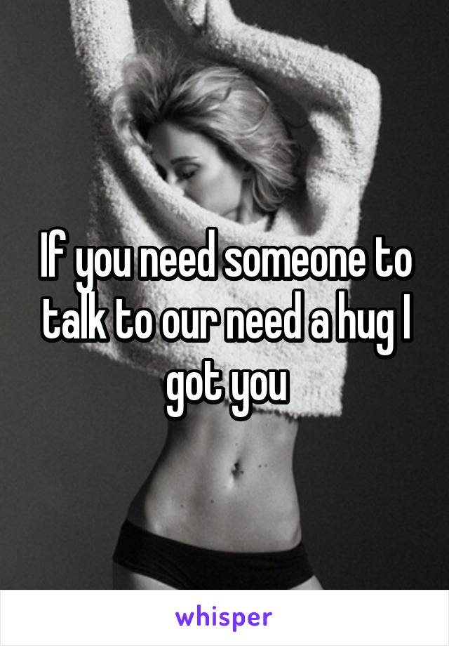If you need someone to talk to our need a hug I got you