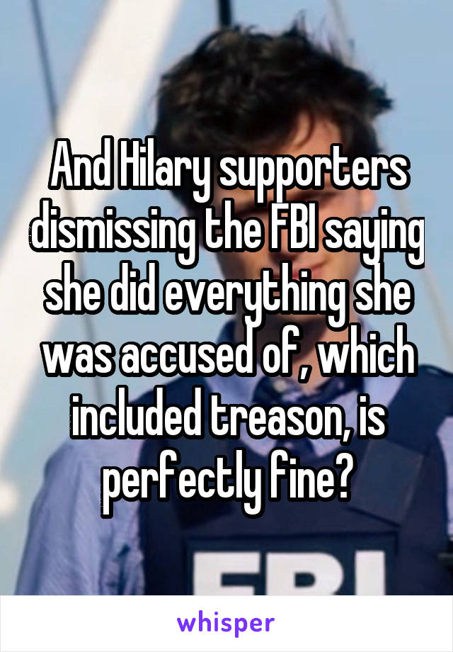 And Hilary supporters dismissing the FBI saying she did everything she was accused of, which included treason, is perfectly fine?