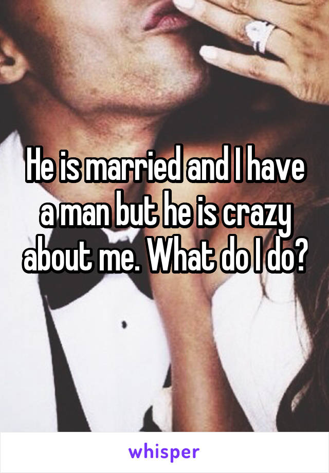 He is married and I have a man but he is crazy about me. What do I do? 