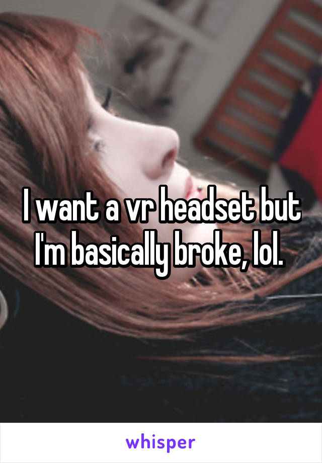 I want a vr headset but I'm basically broke, lol. 