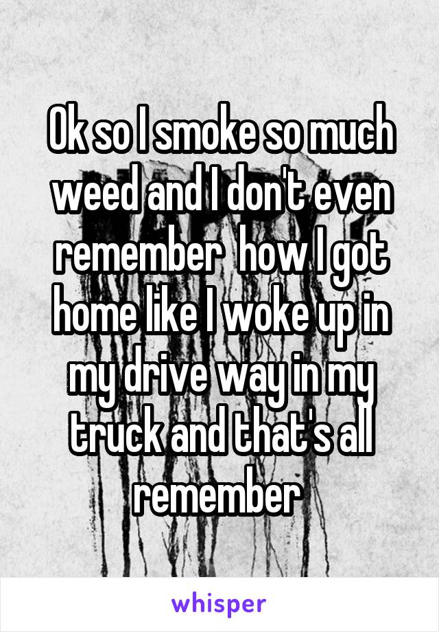 Ok so I smoke so much weed and I don't even remember  how I got home like I woke up in my drive way in my truck and that's all remember 