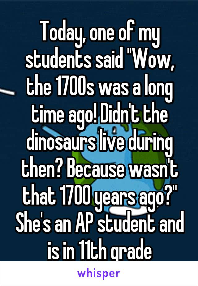 Today, one of my students said "Wow, the 1700s was a long time ago! Didn't the dinosaurs live during then? Because wasn't that 1700 years ago?" She's an AP student and is in 11th grade