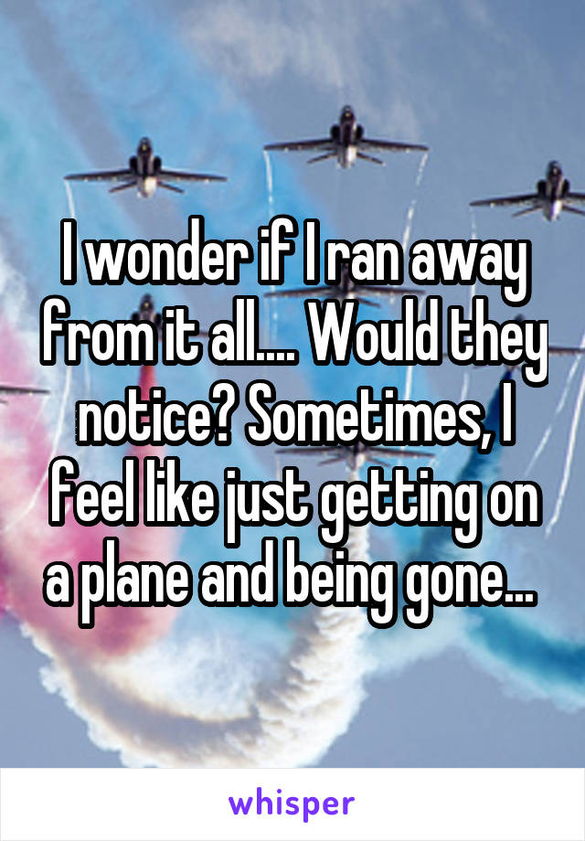 I wonder if I ran away from it all.... Would they notice? Sometimes, I feel like just getting on a plane and being gone... 