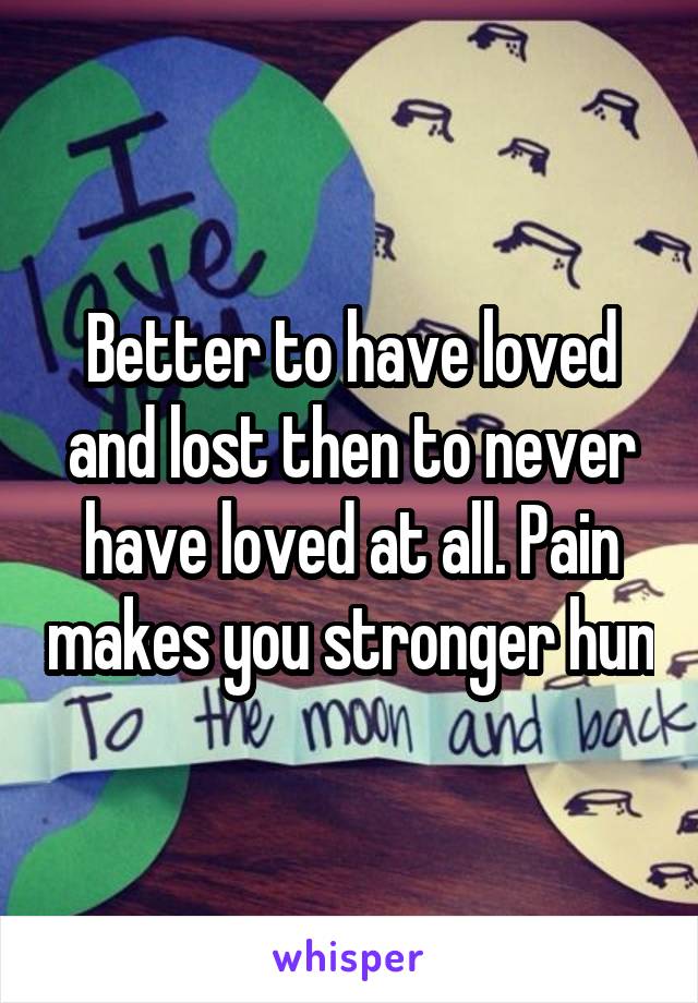 Better to have loved and lost then to never have loved at all. Pain makes you stronger hun