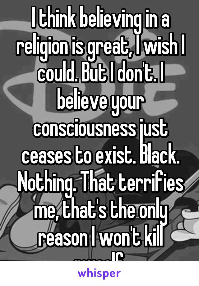 I think believing in a religion is great, I wish I could. But I don't. I believe your consciousness just ceases to exist. Black. Nothing. That terrifies me, that's the only reason I won't kill myself.