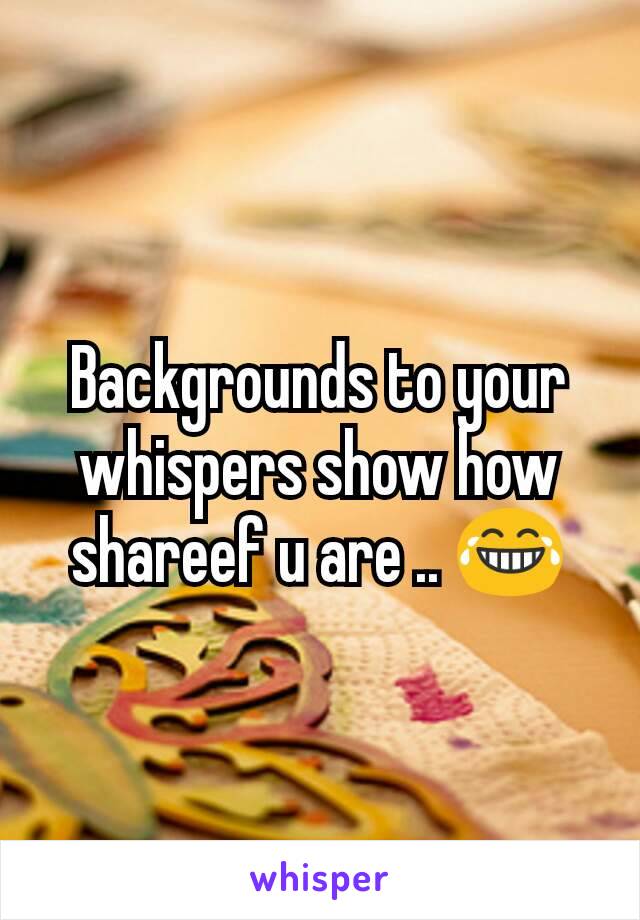 Backgrounds to your whispers show how shareef u are .. 😂