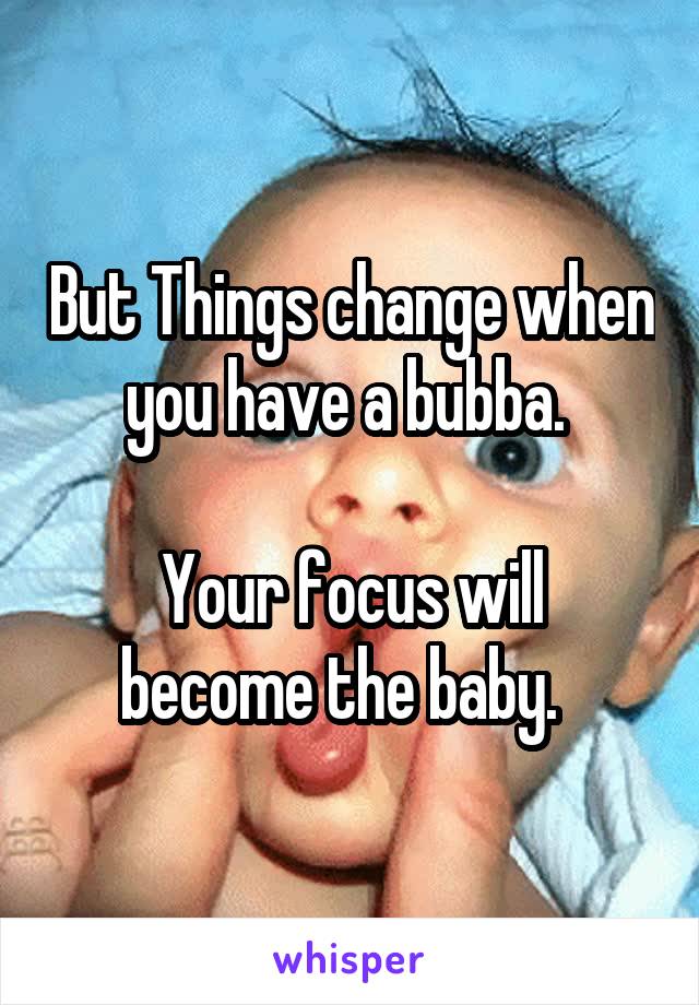But Things change when you have a bubba. 

Your focus will become the baby.  