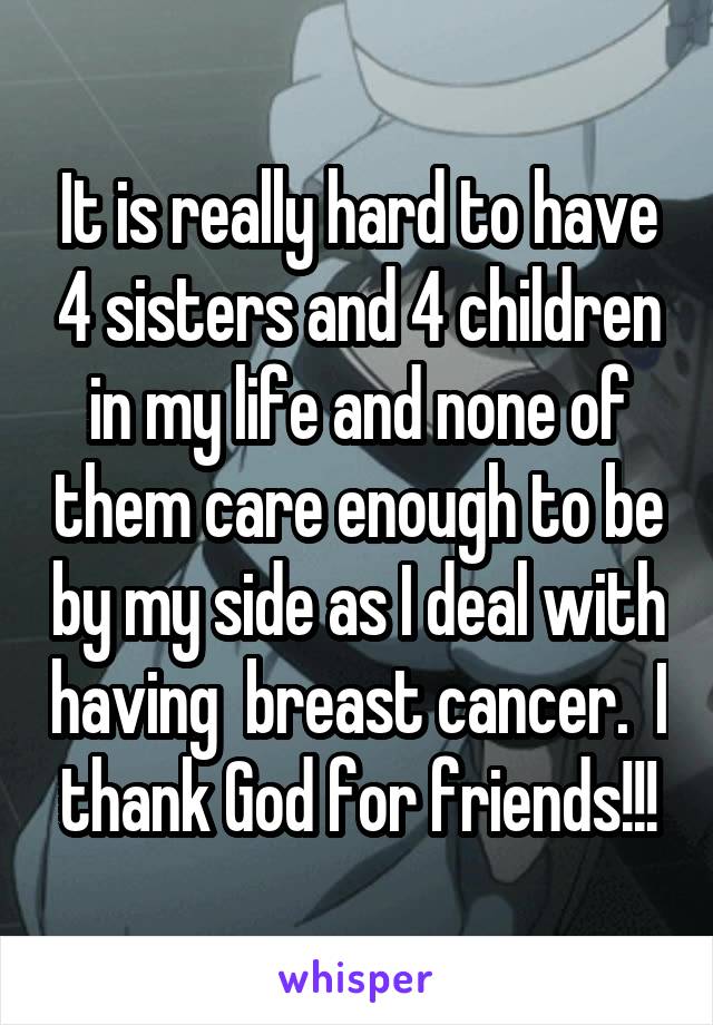 It is really hard to have 4 sisters and 4 children in my life and none of them care enough to be by my side as I deal with having  breast cancer.  I thank God for friends!!!