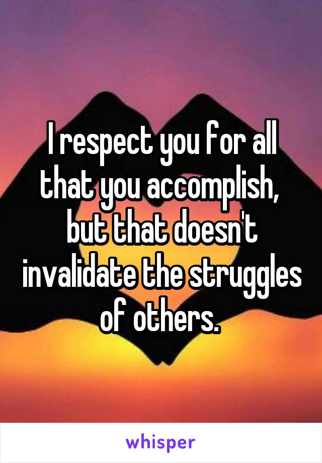 I respect you for all that you accomplish, 
but that doesn't invalidate the struggles of others. 