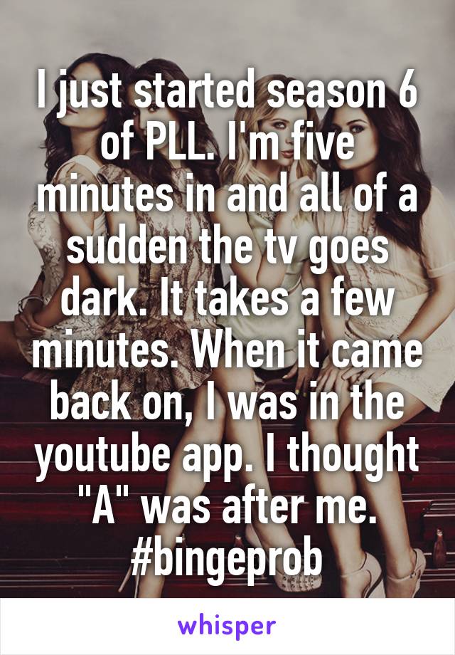 I just started season 6 of PLL. I'm five minutes in and all of a sudden the tv goes dark. It takes a few minutes. When it came back on, I was in the youtube app. I thought "A" was after me. #bingeprob