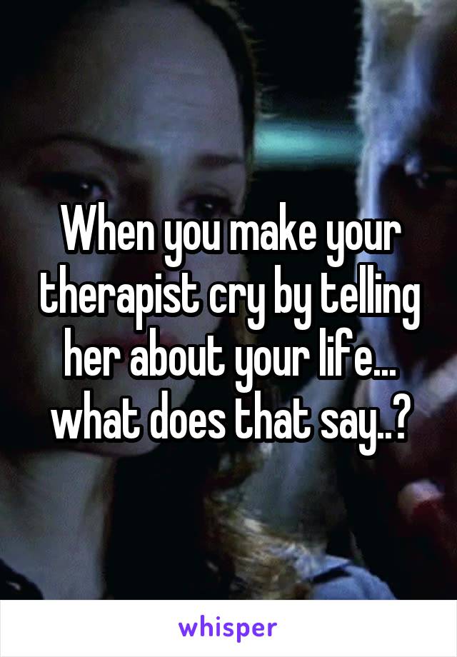 When you make your therapist cry by telling her about your life... what does that say..?