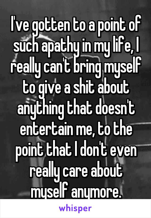 I've gotten to a point of such apathy in my life, I really can't bring myself to give a shit about anything that doesn't entertain me, to the point that I don't even really care about myself anymore.