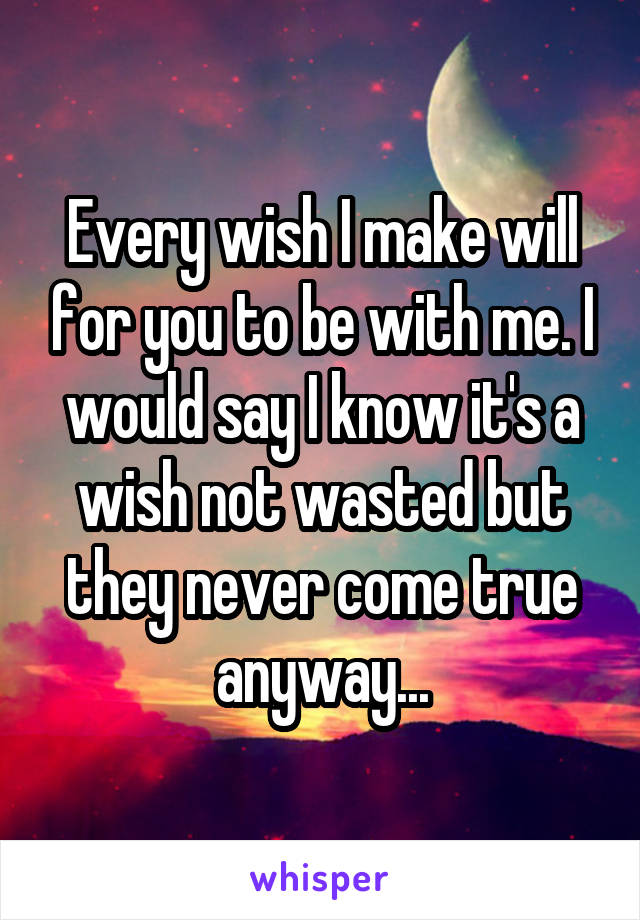 Every wish I make will for you to be with me. I would say I know it's a wish not wasted but they never come true anyway...