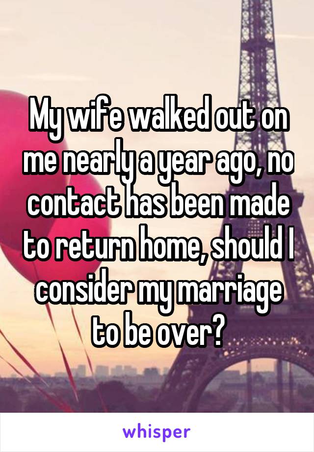 My wife walked out on me nearly a year ago, no contact has been made to return home, should I consider my marriage to be over?
