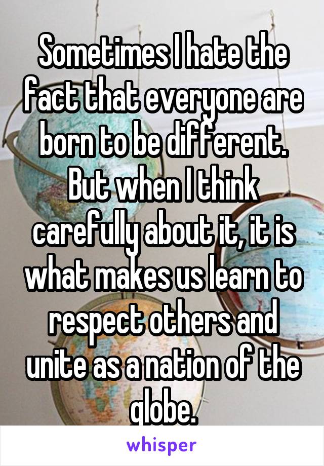 Sometimes I hate the fact that everyone are born to be different. But when I think carefully about it, it is what makes us learn to respect others and unite as a nation of the globe.
