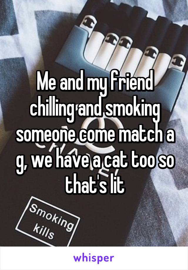 Me and my friend chilling and smoking someone come match a g, we have a cat too so that's lit