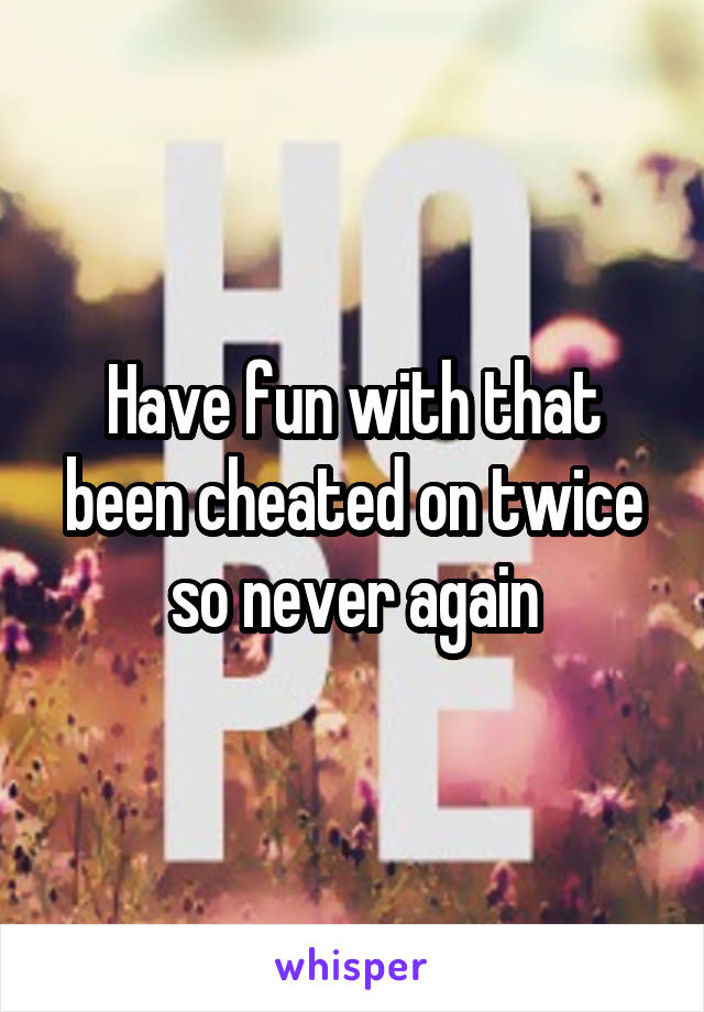 Have fun with that been cheated on twice so never again