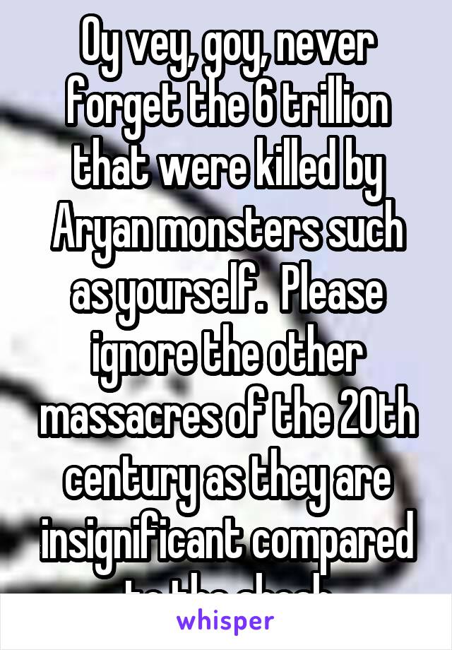 Oy vey, goy, never forget the 6 trillion that were killed by Aryan monsters such as yourself.  Please ignore the other massacres of the 20th century as they are insignificant compared to the shoah