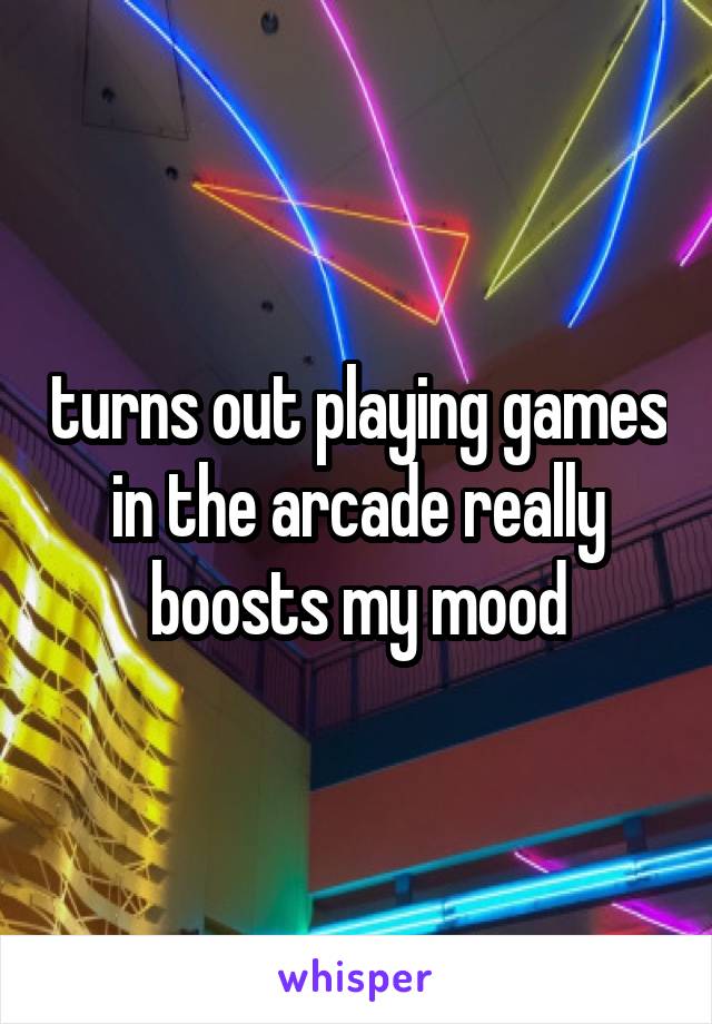 turns out playing games in the arcade really boosts my mood