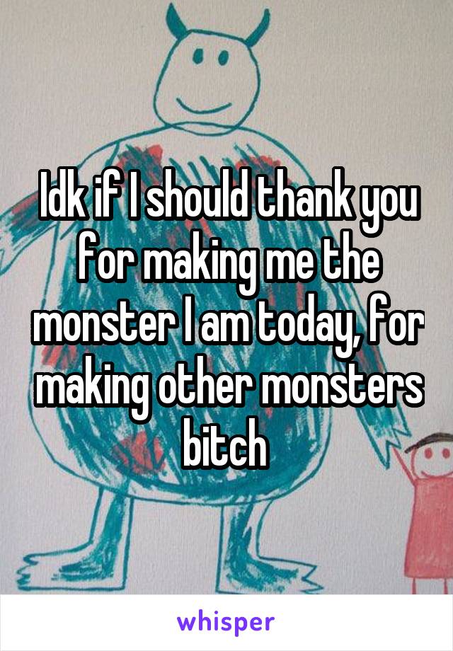 Idk if I should thank you for making me the monster I am today, for making other monsters bitch 