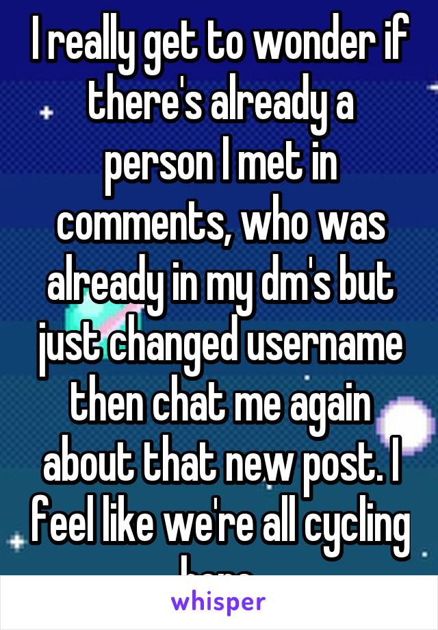 I really get to wonder if there's already a person I met in comments, who was already in my dm's but just changed username then chat me again about that new post. I feel like we're all cycling here.