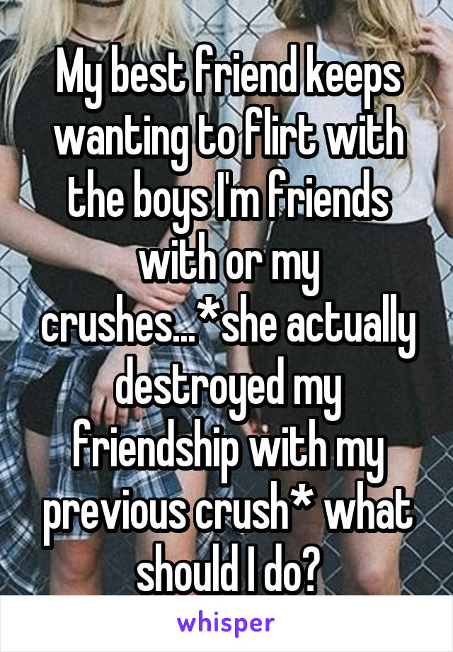 My best friend keeps wanting to flirt with the boys I'm friends with or my crushes...*she actually destroyed my friendship with my previous crush* what should I do?