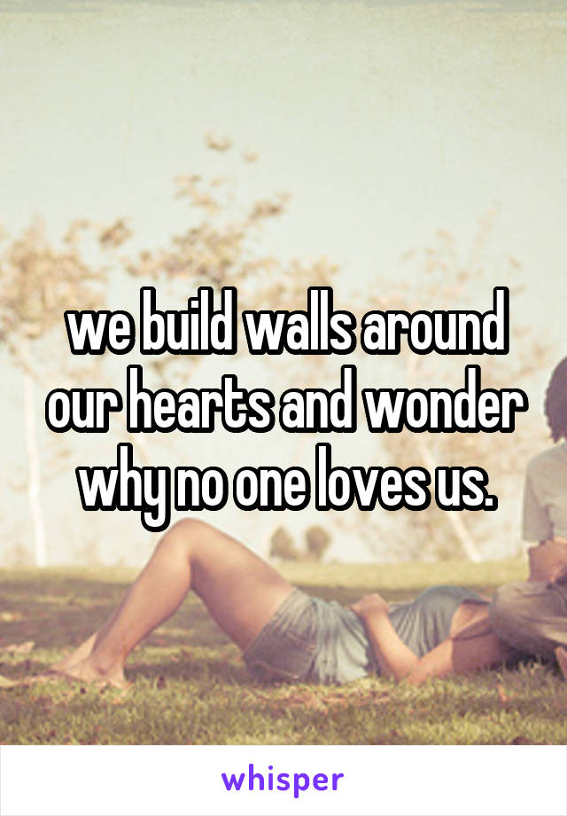 we build walls around our hearts and wonder why no one loves us.