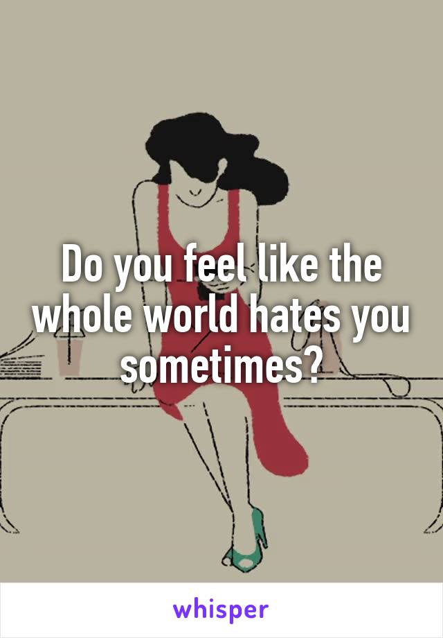 Do you feel like the whole world hates you sometimes?