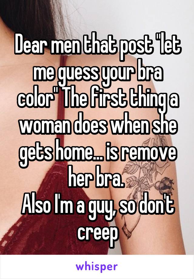 Dear men that post "let me guess your bra color" The first thing a woman does when she gets home... is remove her bra. 
Also I'm a guy, so don't creep