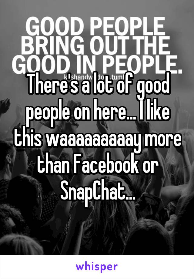 There's a lot of good people on here... I like this waaaaaaaaay more than Facebook or SnapChat...