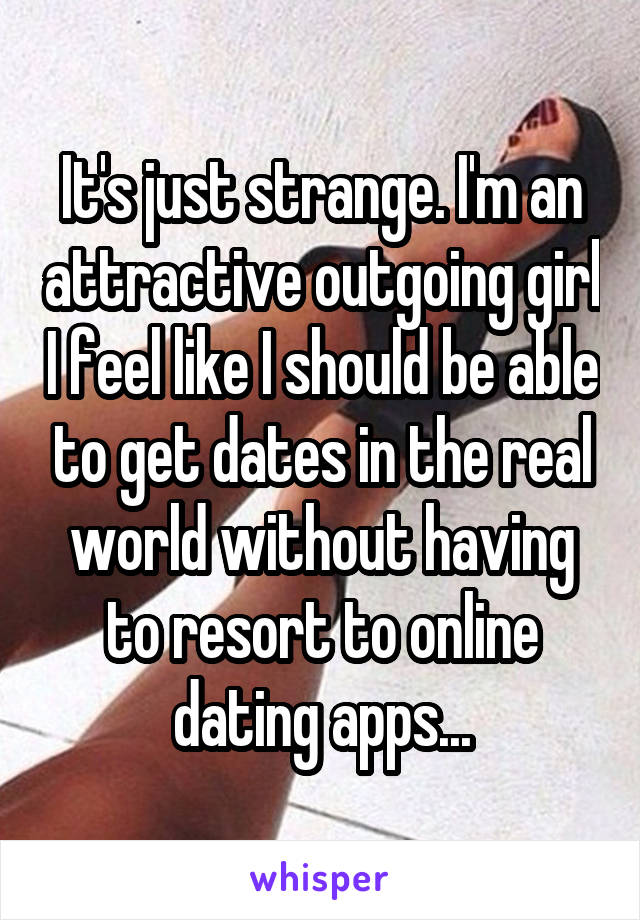 It's just strange. I'm an attractive outgoing girl I feel like I should be able to get dates in the real world without having to resort to online dating apps...