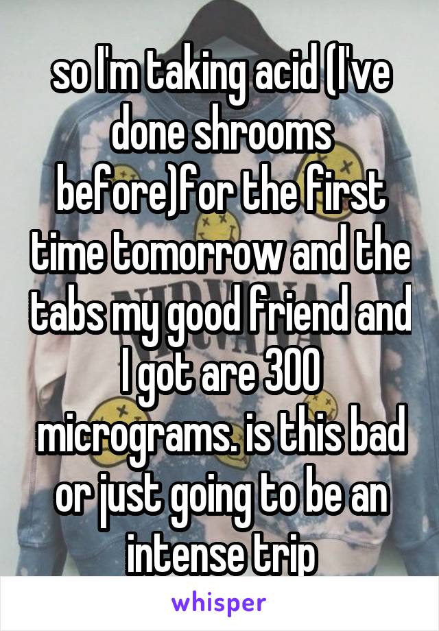 so I'm taking acid (I've done shrooms before)for the first time tomorrow and the tabs my good friend and I got are 300 micrograms. is this bad or just going to be an intense trip