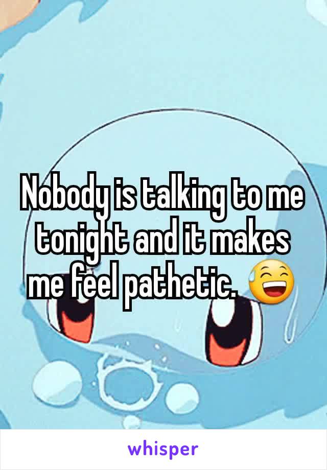 Nobody is talking to me tonight and it makes me feel pathetic. 😅