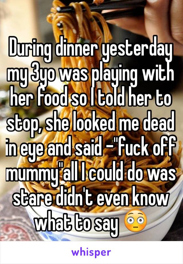During dinner yesterday my 3yo was playing with her food so I told her to stop, she looked me dead in eye and said -"fuck off mummy"all I could do was stare didn't even know what to say 😳