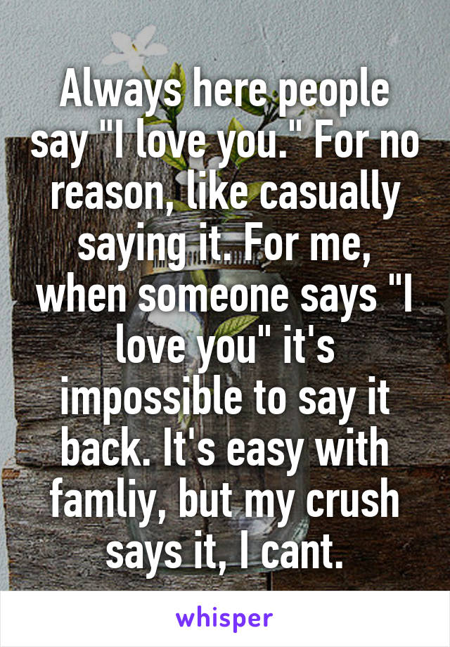 Always here people say "I love you." For no reason, like casually saying it. For me, when someone says "I love you" it's impossible to say it back. It's easy with famliy, but my crush says it, I cant.