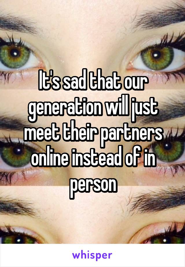 It's sad that our generation will just meet their partners online instead of in person