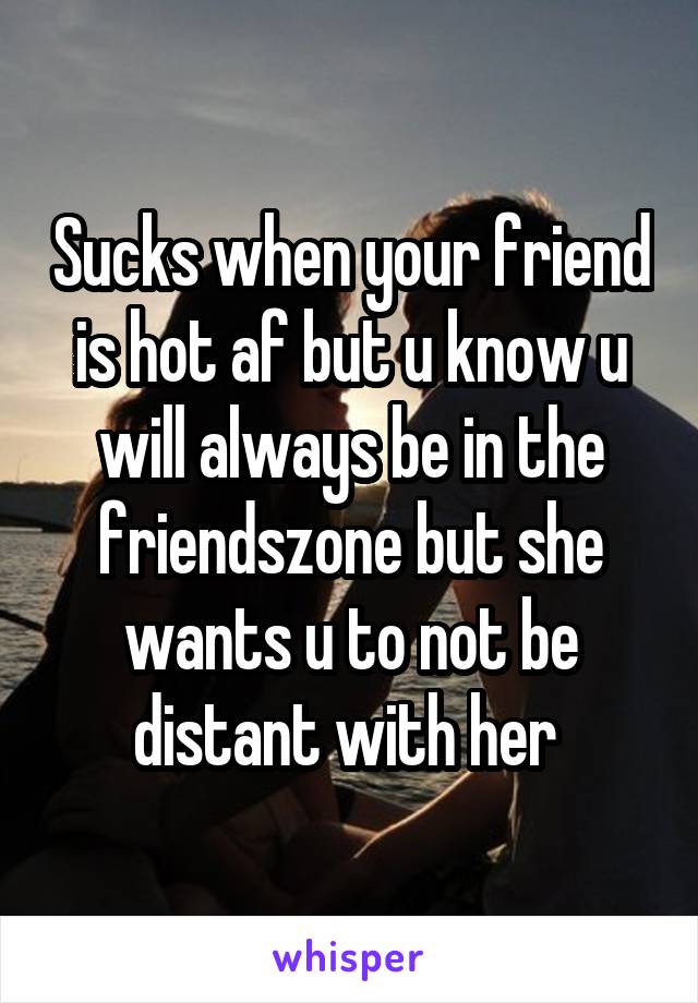 Sucks when your friend is hot af but u know u will always be in the friendszone but she wants u to not be distant with her 